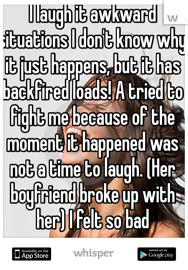 I laugh it awkward situations I don't know why it just happens, but it has backfired loads! A tried to fight me because of the moment it happened was not a time to laugh. (Her boyfriend broke up with her) I felt so bad