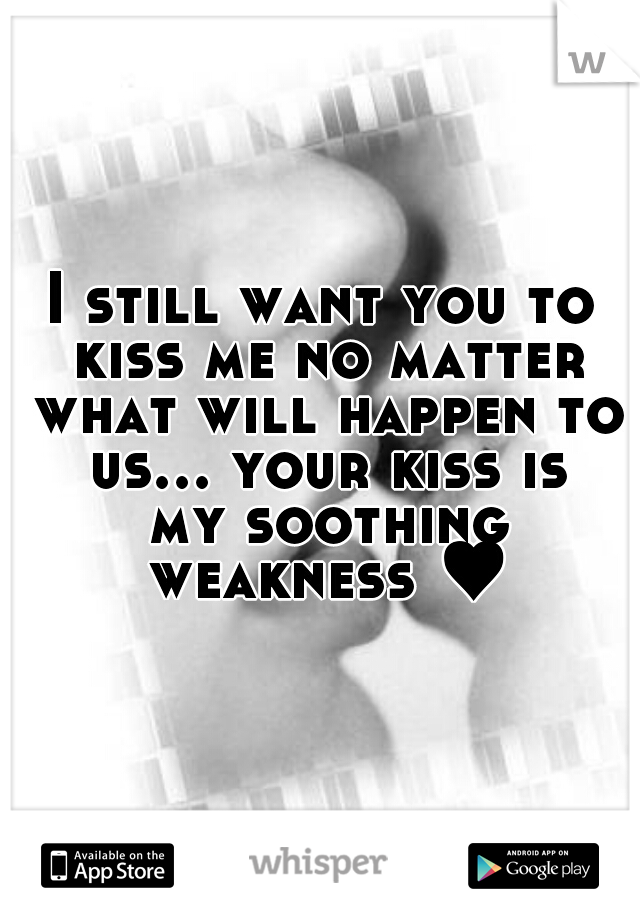 I still want you to kiss me no matter what will happen to us... your kiss is my soothing weakness ♥