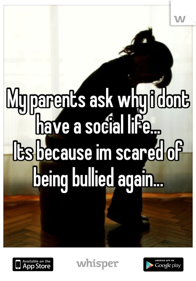 My parents ask why i dont have a social life... 
Its because im scared of being bullied again...