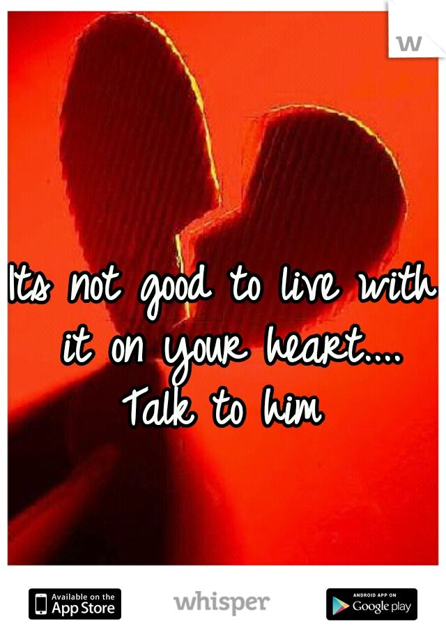 Its not good to live with it on your heart.... Talk to him 
