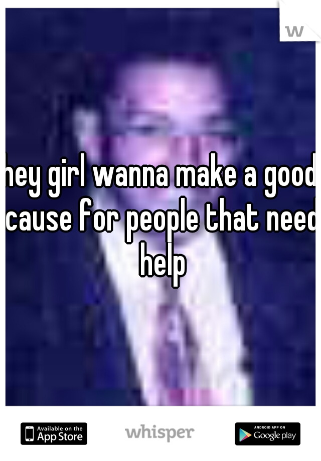 hey girl wanna make a good cause for people that need help