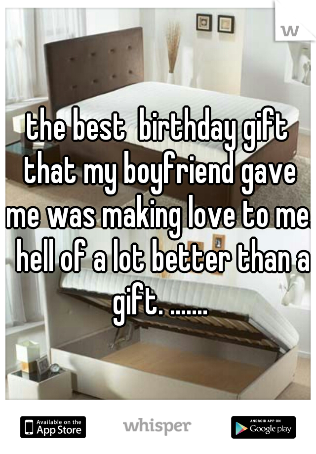 the best  birthday gift that my boyfriend gave me was making love to me.  hell of a lot better than a gift. .......