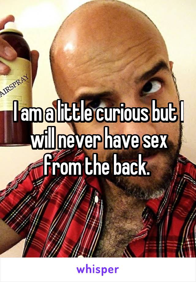 I am a little curious but I will never have sex from the back. 