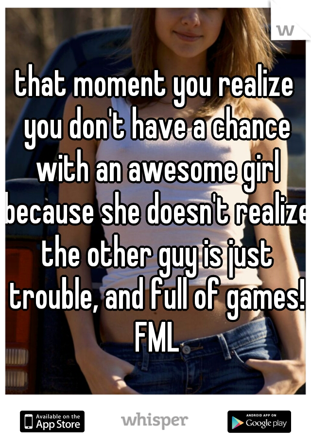 that moment you realize you don't have a chance with an awesome girl because she doesn't realize the other guy is just trouble, and full of games! FML