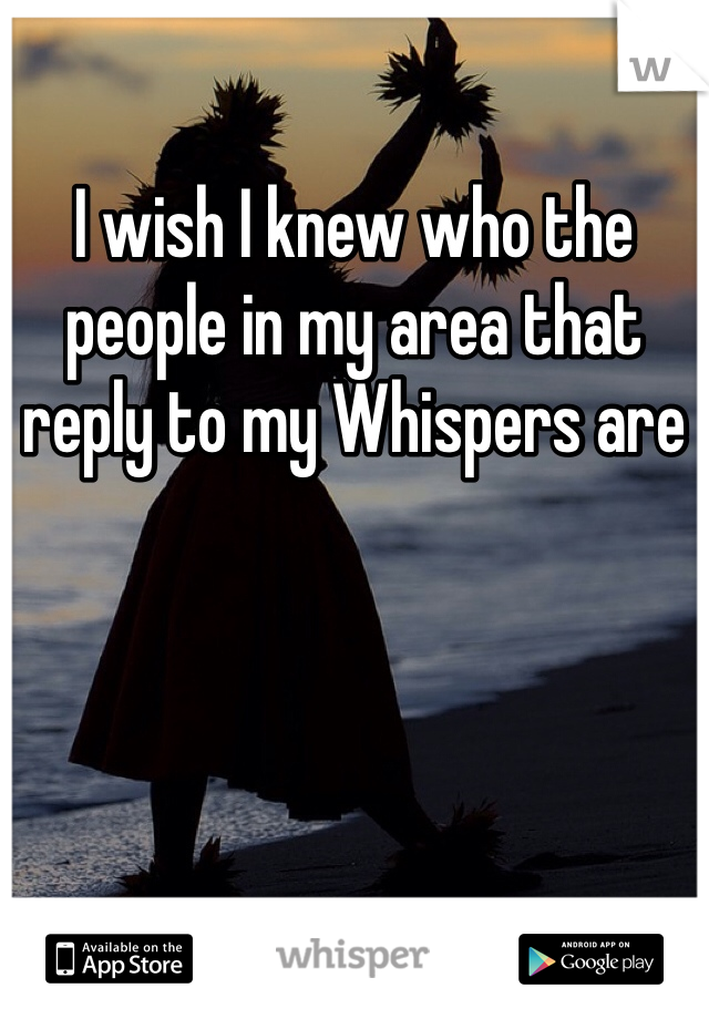 I wish I knew who the people in my area that reply to my Whispers are
