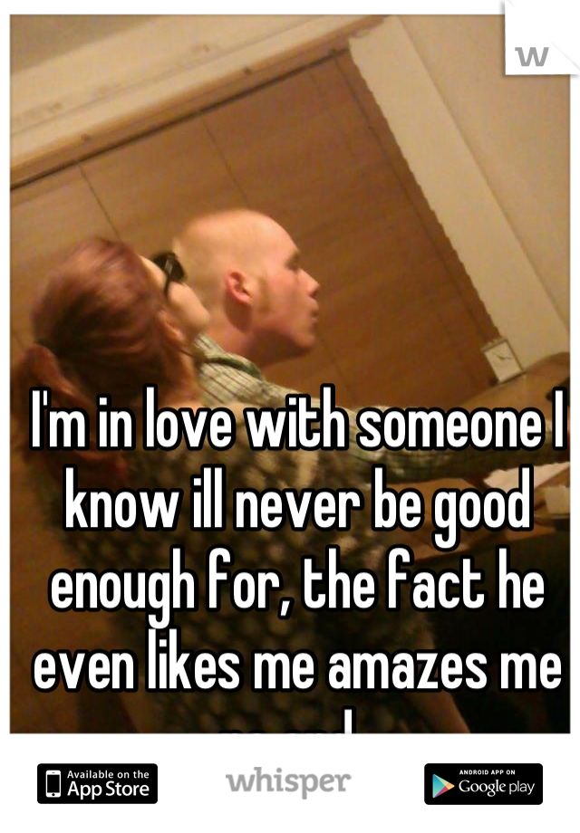 I'm in love with someone I know ill never be good enough for, the fact he even likes me amazes me no end. 