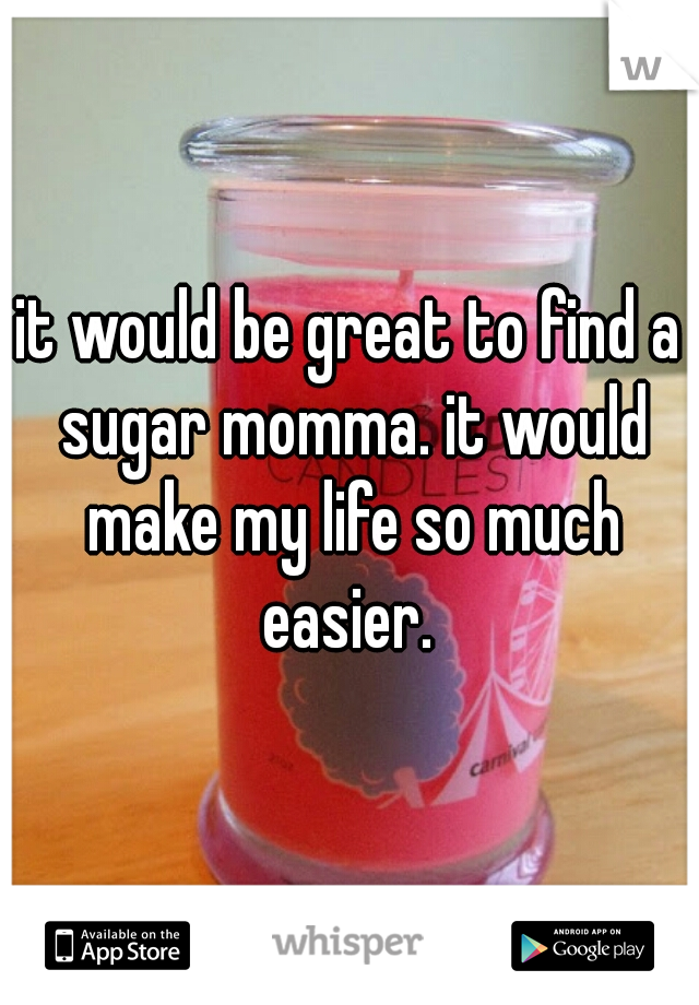 it would be great to find a sugar momma. it would make my life so much easier. 