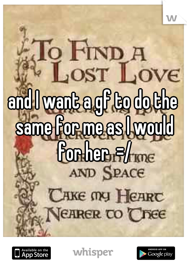 and I want a gf to do the same for me as I would for her  =/