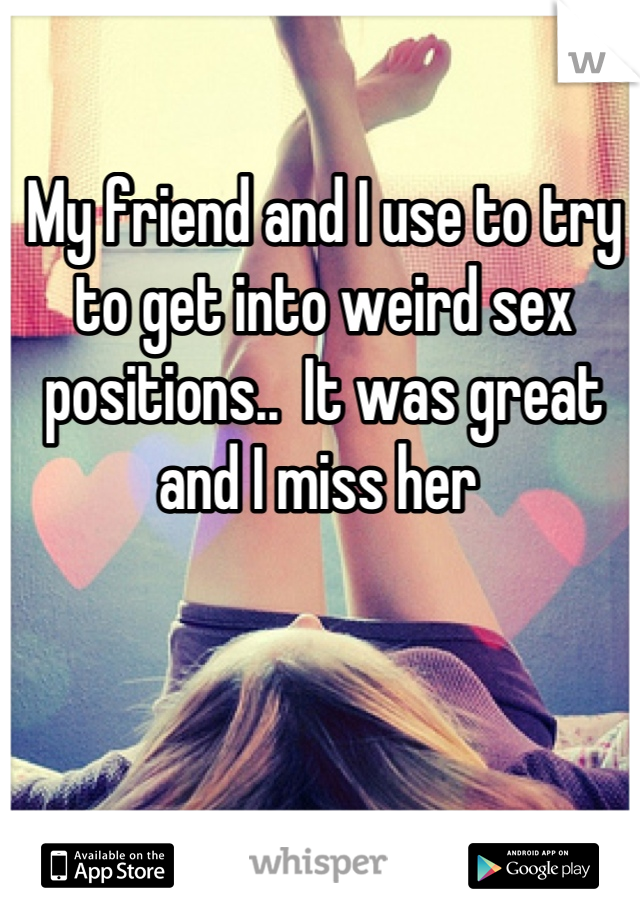 My friend and I use to try to get into weird sex positions..  It was great and I miss her 
