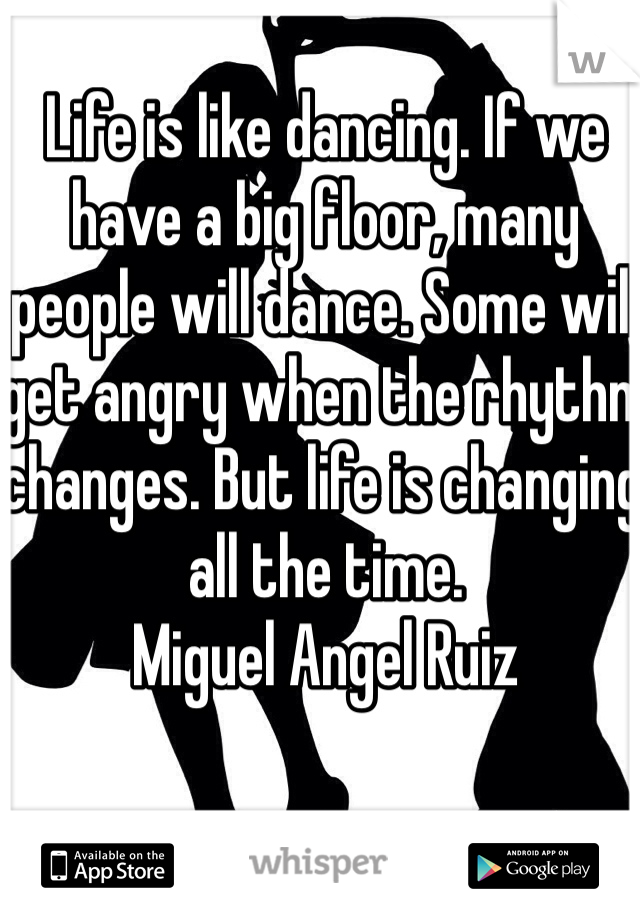 Life is like dancing. If we have a big floor, many people will dance. Some will get angry when the rhythm changes. But life is changing all the time.
Miguel Angel Ruiz