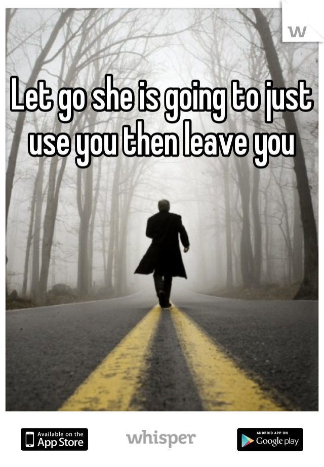 Let go she is going to just use you then leave you
