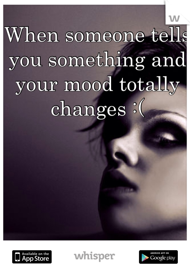 When someone tells you something and your mood totally changes :(