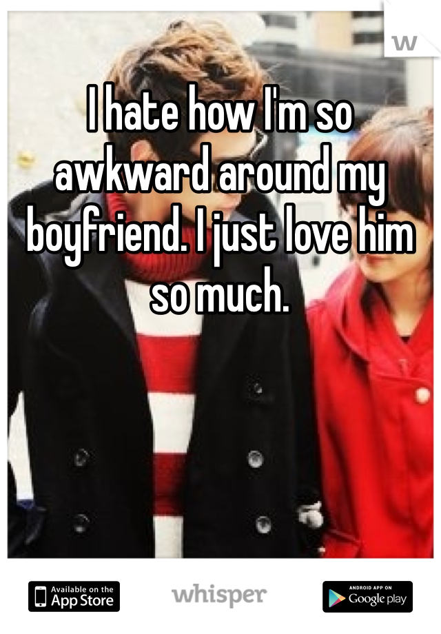 I hate how I'm so awkward around my boyfriend. I just love him so much.