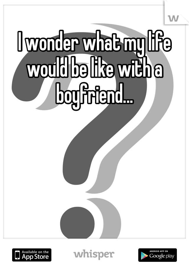 I wonder what my life would be like with a boyfriend...