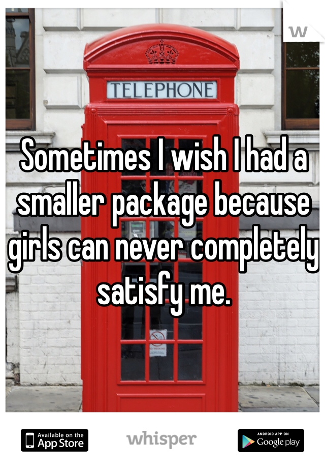 Sometimes I wish I had a smaller package because girls can never completely satisfy me.