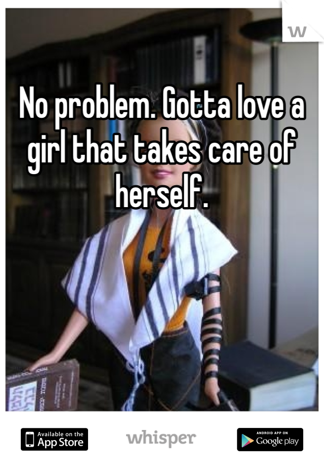 No problem. Gotta love a girl that takes care of herself. 