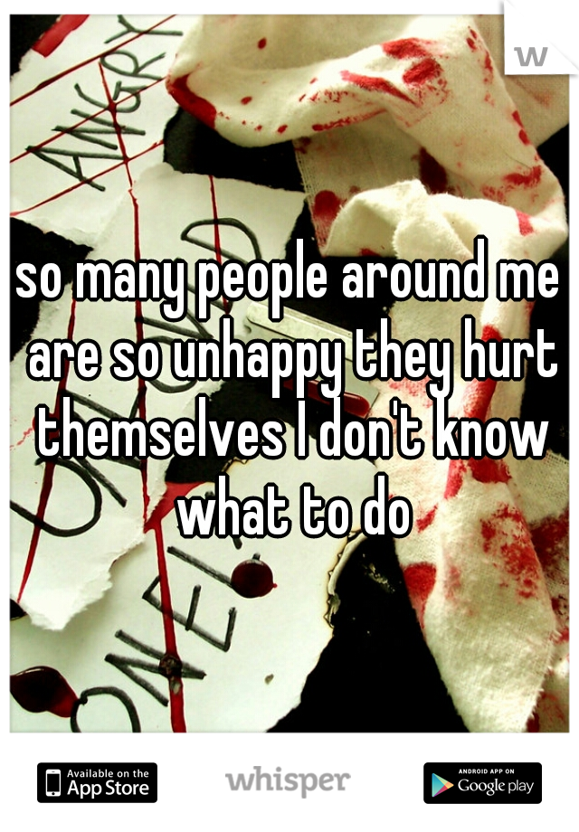 so many people around me are so unhappy they hurt themselves I don't know what to do