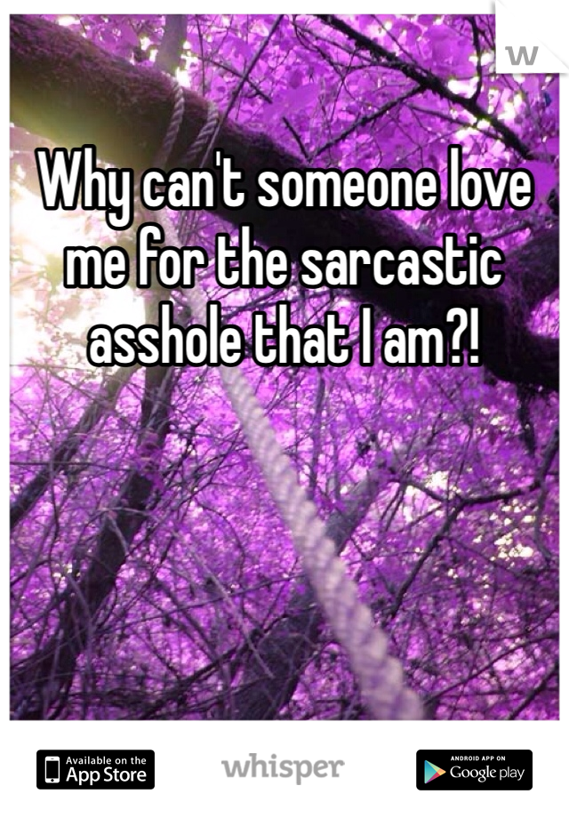 Why can't someone love me for the sarcastic asshole that I am?! 