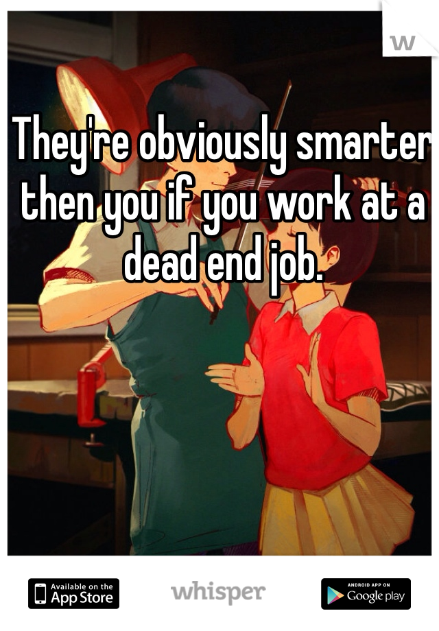 They're obviously smarter then you if you work at a dead end job.