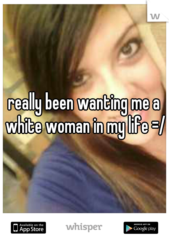 really been wanting me a white woman in my life =/