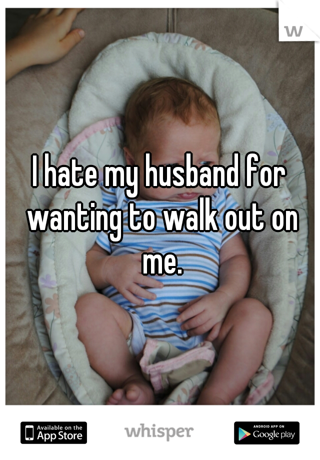 I hate my husband for wanting to walk out on me.