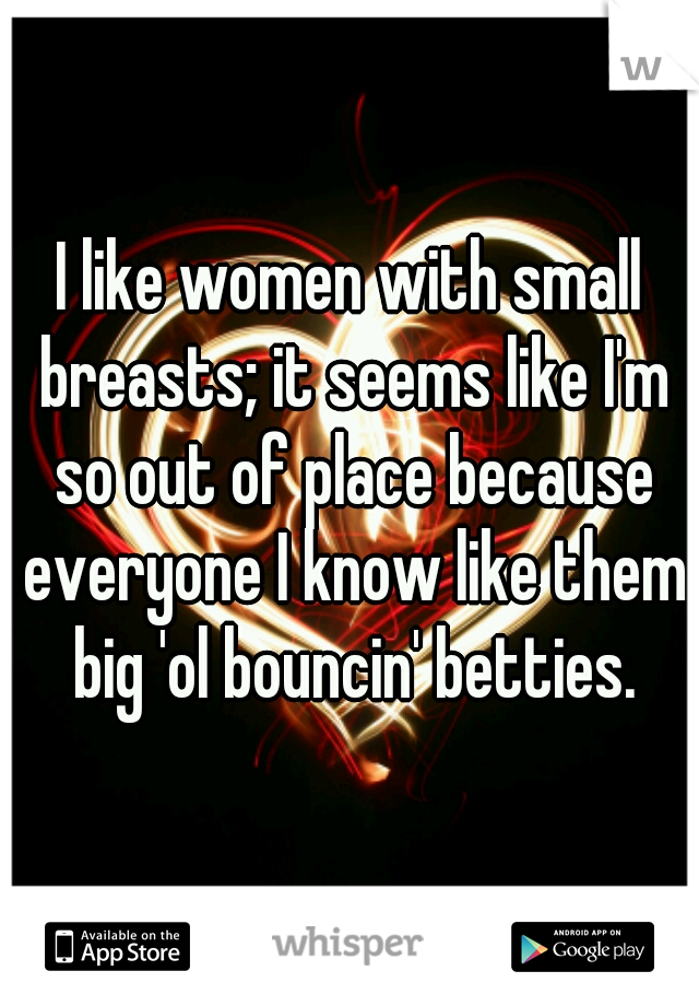 I like women with small breasts; it seems like I'm so out of place because everyone I know like them big 'ol bouncin' betties.