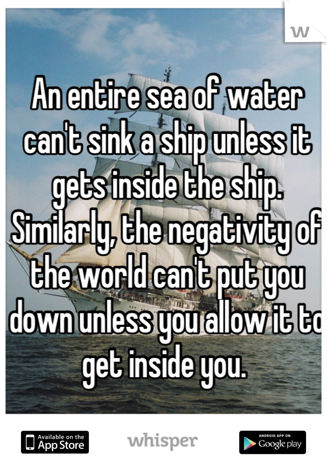 An entire sea of water can't sink a ship unless it gets inside the ship. Similarly, the negativity of the world can't put you down unless you allow it to get inside you. 