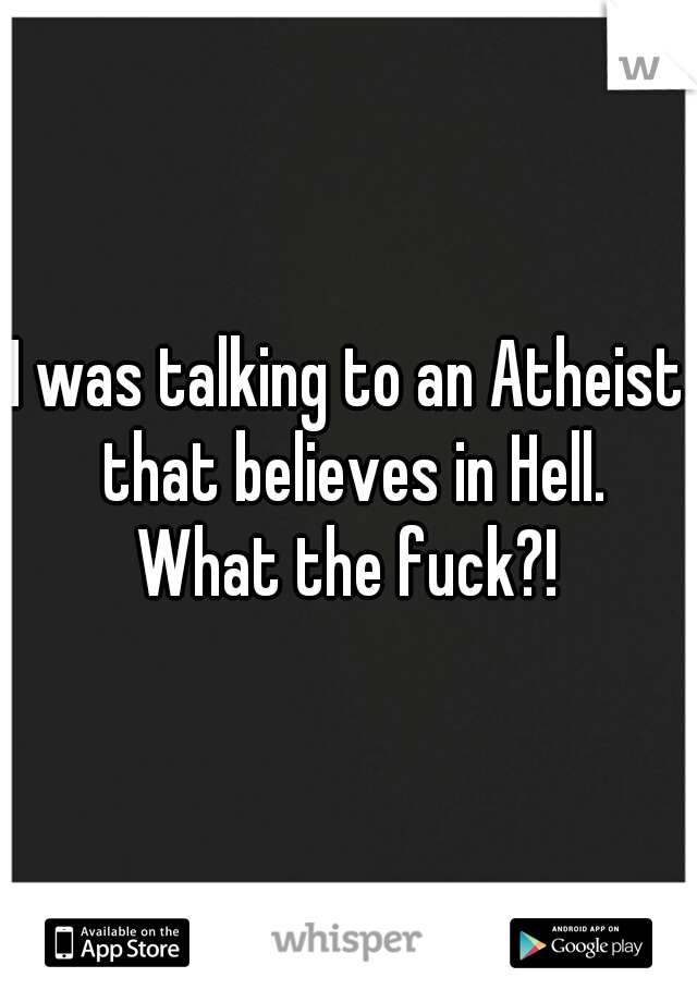 I was talking to an Atheist that believes in Hell.
What the fuck?!