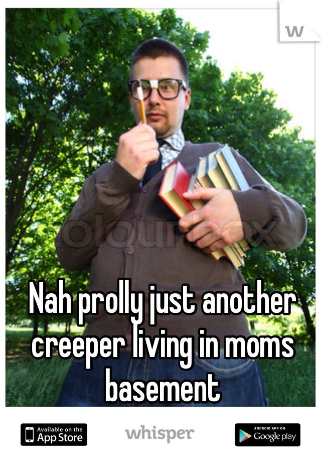Nah prolly just another creeper living in moms basement