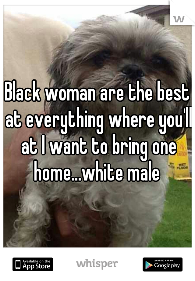 Black woman are the best at everything where you'll at I want to bring one home...white male 
