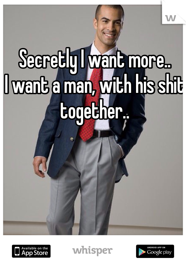 Secretly I want more..
I want a man, with his shit together..
