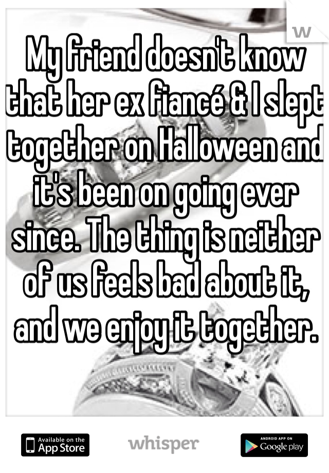 My friend doesn't know that her ex fiancé & I slept together on Halloween and it's been on going ever since. The thing is neither of us feels bad about it,
and we enjoy it together.
