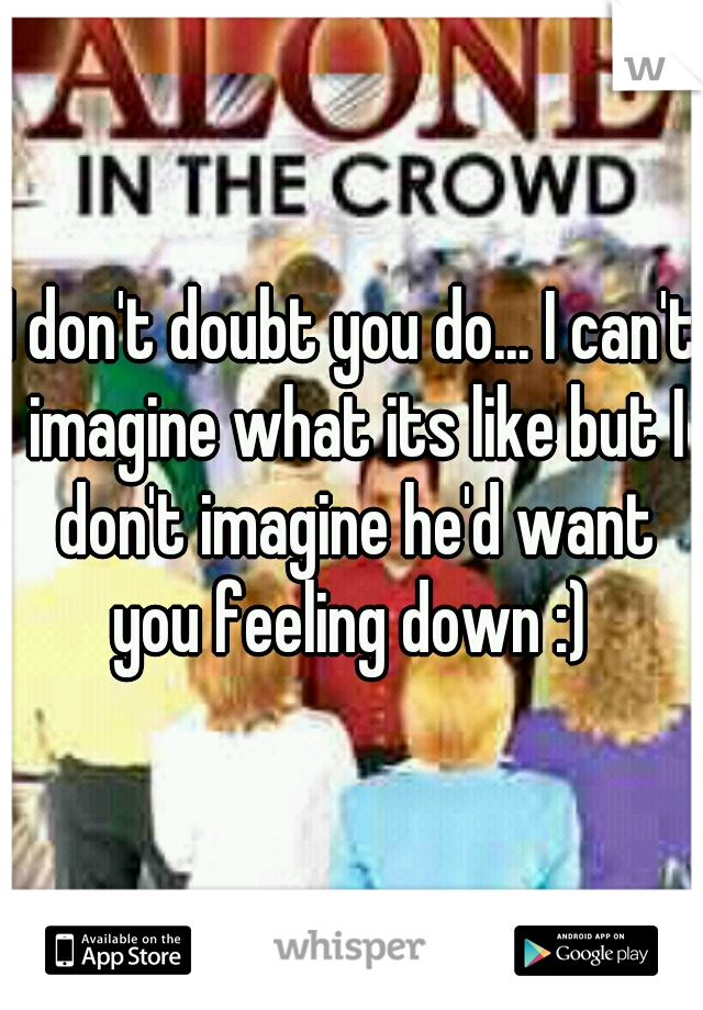 I don't doubt you do... I can't imagine what its like but I don't imagine he'd want you feeling down :) 