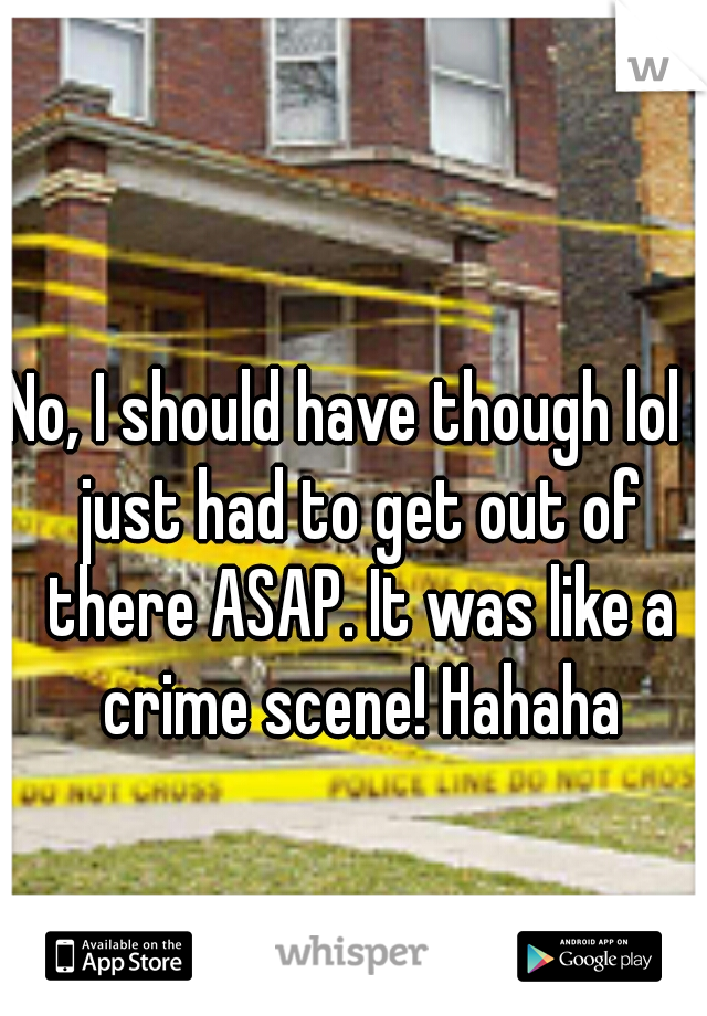 No, I should have though lol I just had to get out of there ASAP. It was like a crime scene! Hahaha