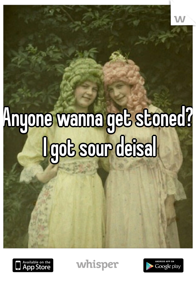 Anyone wanna get stoned? I got sour deisal