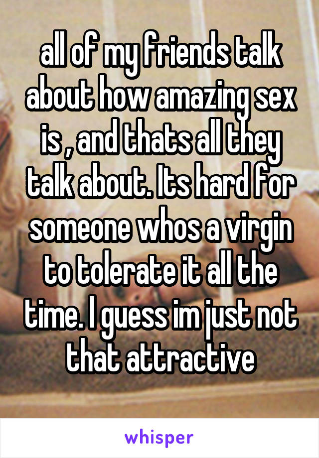all of my friends talk about how amazing sex is , and thats all they talk about. Its hard for someone whos a virgin to tolerate it all the time. I guess im just not that attractive
