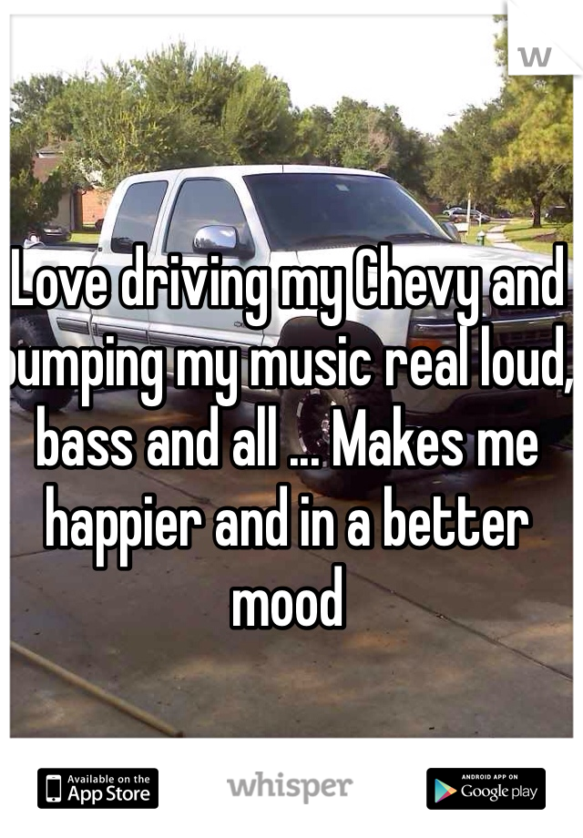 Love driving my Chevy and bumping my music real loud, bass and all ... Makes me happier and in a better mood 
