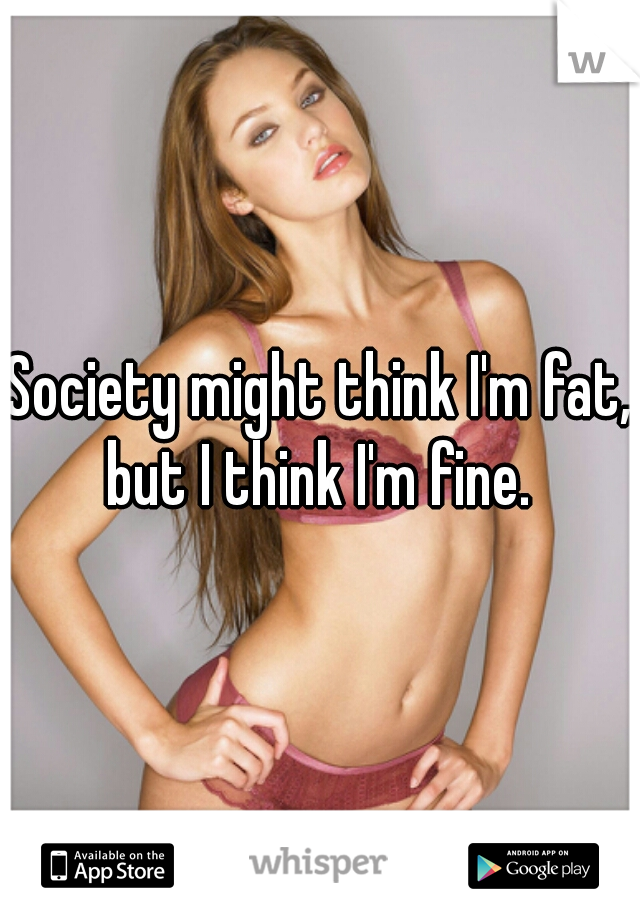 Society might think I'm fat, but I think I'm fine. 