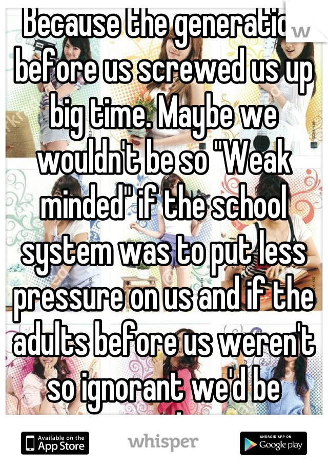 Because the generation before us screwed us up big time. Maybe we wouldn't be so "Weak minded" if the school system was to put less pressure on us and if the adults before us weren't so ignorant we'd be smarter and stronger minded.