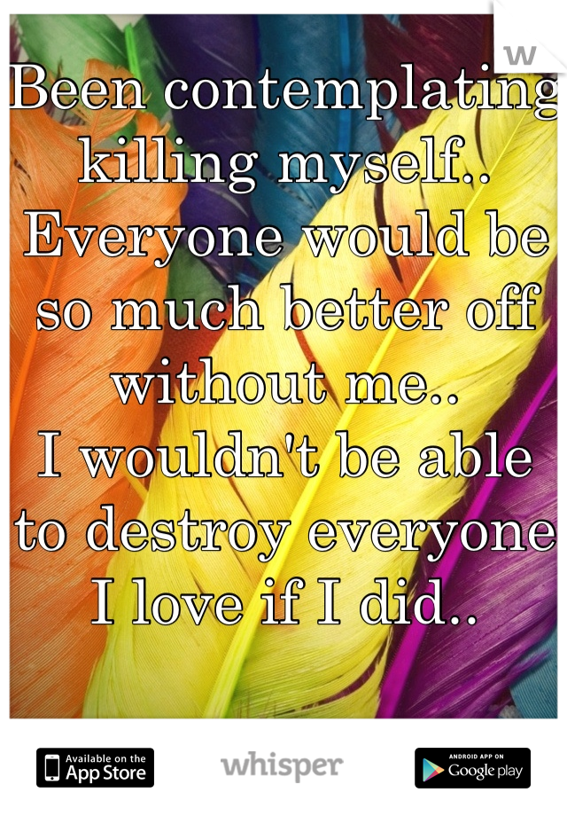 Been contemplating killing myself.. Everyone would be so much better off without me..
I wouldn't be able to destroy everyone I love if I did..