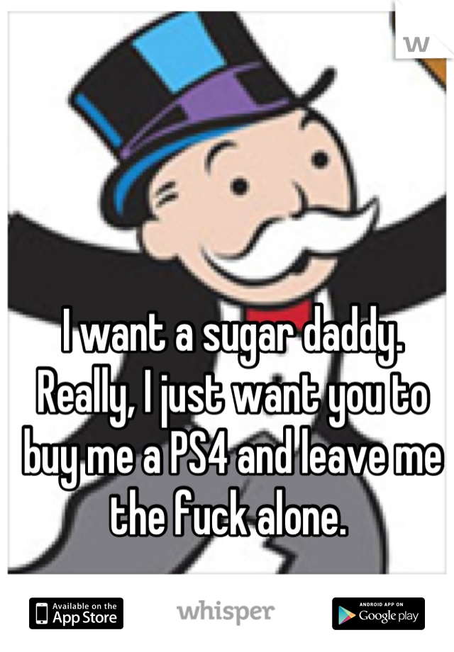 I want a sugar daddy.  Really, I just want you to buy me a PS4 and leave me the fuck alone. 