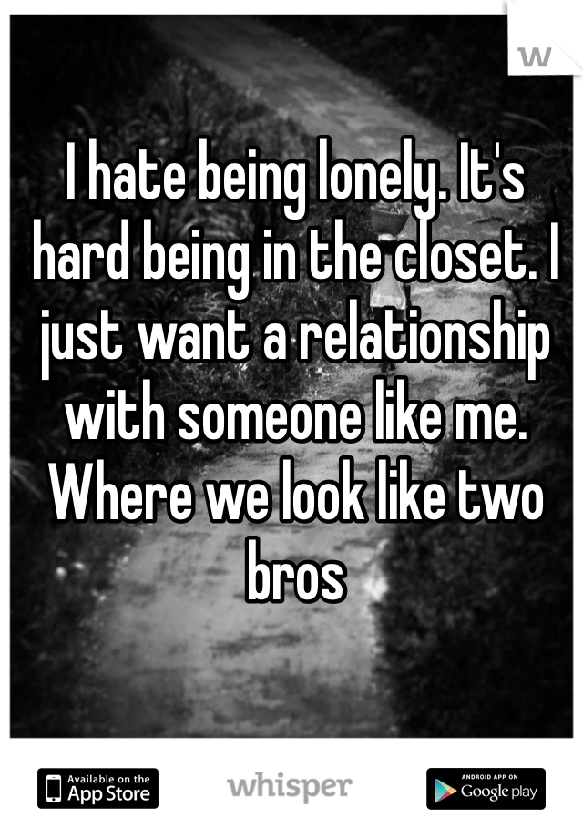 I hate being lonely. It's hard being in the closet. I just want a relationship with someone like me. Where we look like two bros 