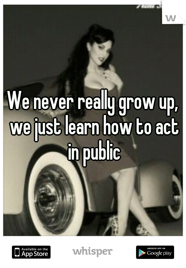 We never really grow up, we just learn how to act in public