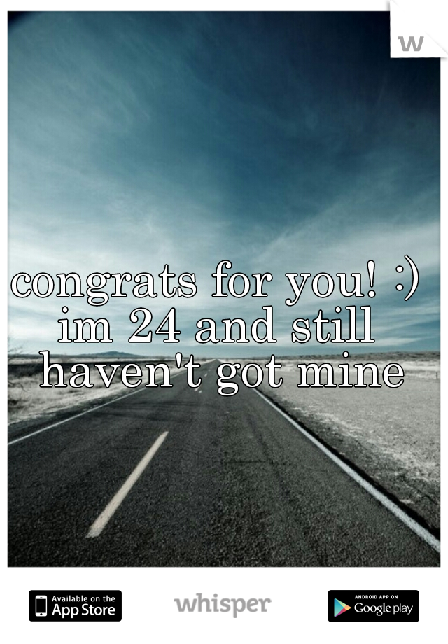 congrats for you! :)

im 24 and still haven't got mine