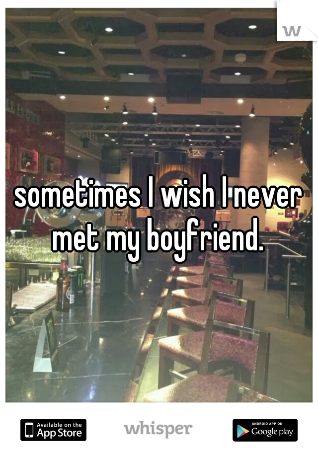 sometimes I wish I never met my boyfriend. 