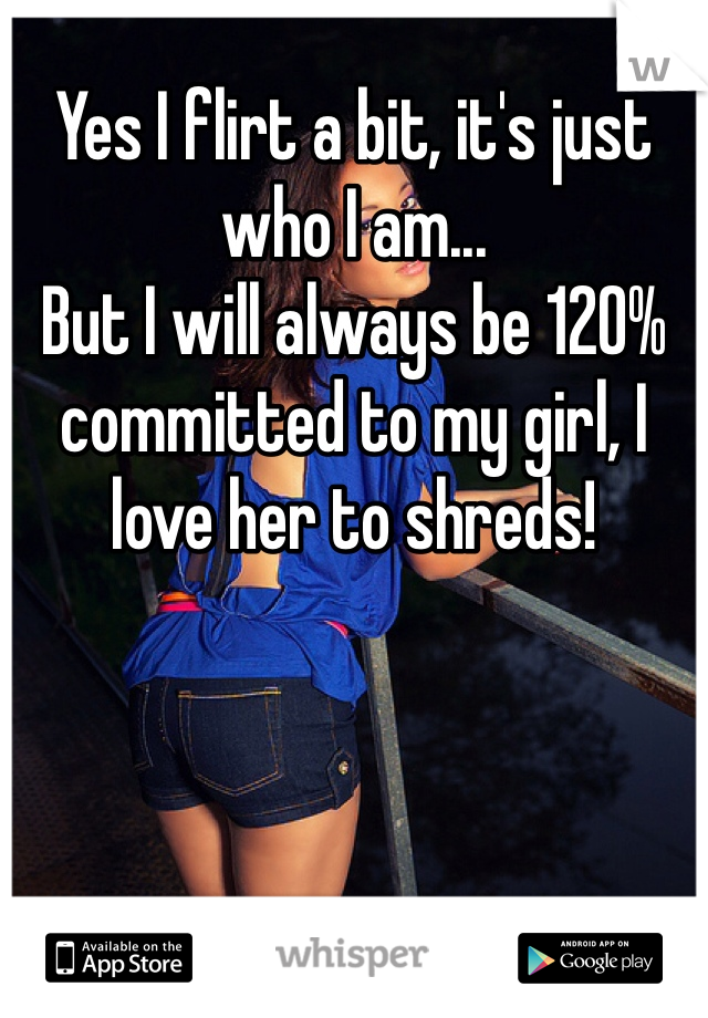 Yes I flirt a bit, it's just who I am...
But I will always be 120% committed to my girl, I love her to shreds! 