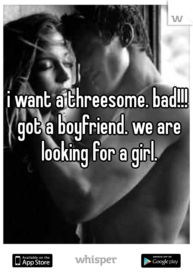 i want a threesome. bad!!! got a boyfriend. we are looking for a girl.
