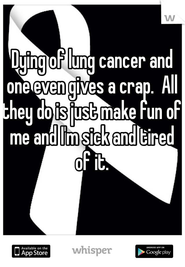 Dying of lung cancer and one even gives a crap.  All they do is just make fun of me and I'm sick and tired of it.