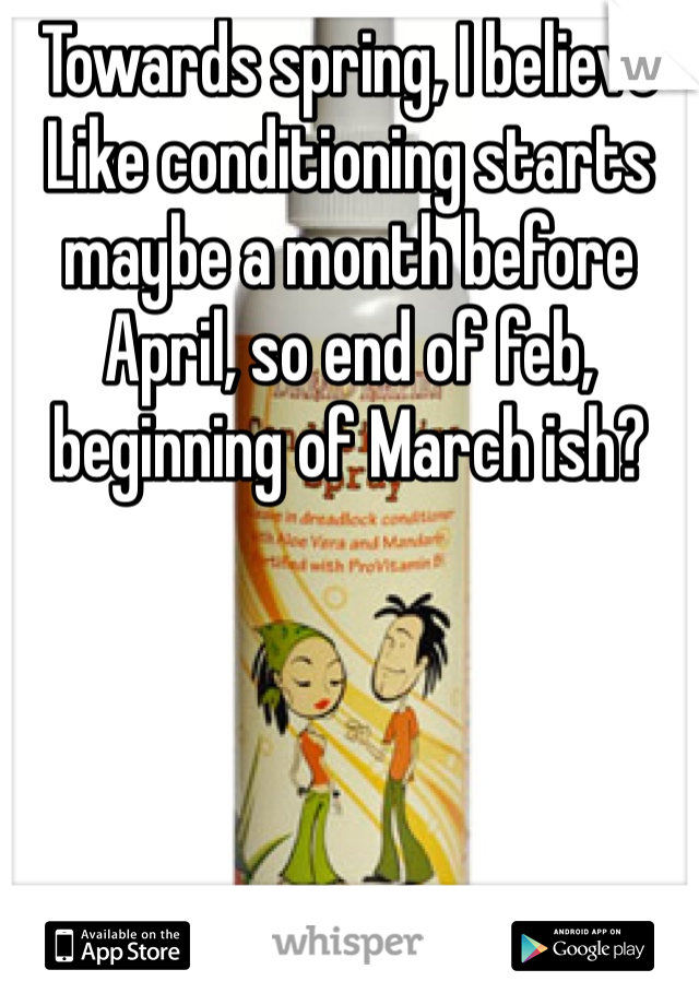 Towards spring, I believe 
Like conditioning starts maybe a month before April, so end of feb, beginning of March ish?