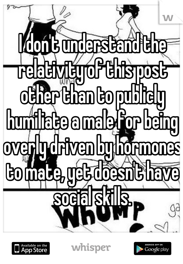 I don't understand the relativity of this post other than to publicly humiliate a male for being overly driven by hormones to mate, yet doesn't have social skills.